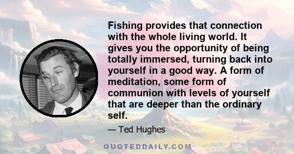 Fishing provides that connection with the whole living world. It gives you the opportunity of being totally immersed, turning back into yourself in a good way. A form of meditation, some form of communion with levels of 