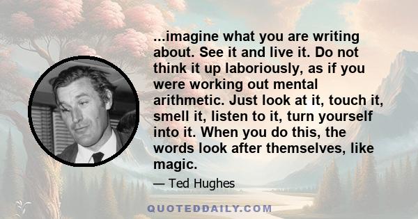 ...imagine what you are writing about. See it and live it. Do not think it up laboriously, as if you were working out mental arithmetic. Just look at it, touch it, smell it, listen to it, turn yourself into it. When you 