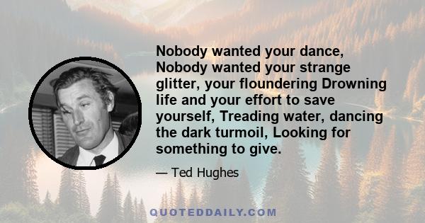 Nobody wanted your dance, Nobody wanted your strange glitter, your floundering Drowning life and your effort to save yourself, Treading water, dancing the dark turmoil, Looking for something to give.