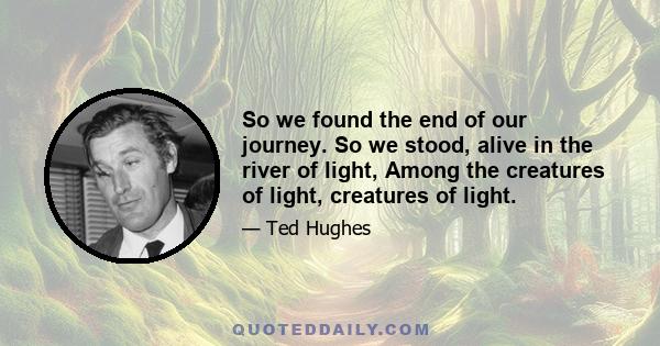 So we found the end of our journey. So we stood, alive in the river of light, Among the creatures of light, creatures of light.