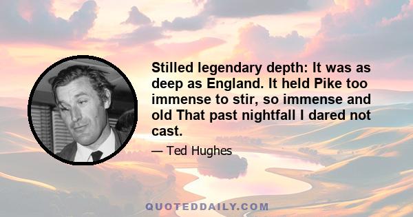 Stilled legendary depth: It was as deep as England. It held Pike too immense to stir, so immense and old That past nightfall I dared not cast.