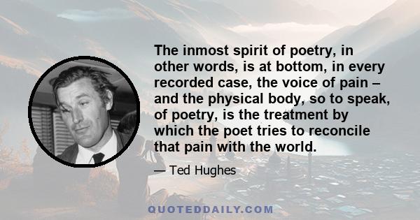 The inmost spirit of poetry, in other words, is at bottom, in every recorded case, the voice of pain – and the physical body, so to speak, of poetry, is the treatment by which the poet tries to reconcile that pain with