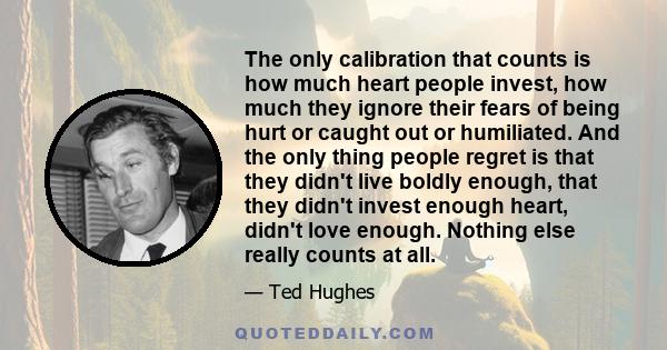 The only calibration that counts is how much heart people invest, how much they ignore their fears of being hurt or caught out or humiliated. And the only thing people regret is that they didn't live boldly enough, that 