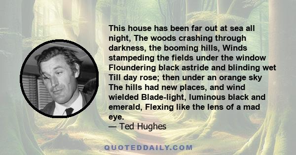 This house has been far out at sea all night, The woods crashing through darkness, the booming hills, Winds stampeding the fields under the window Floundering black astride and blinding wet Till day rose; then under an