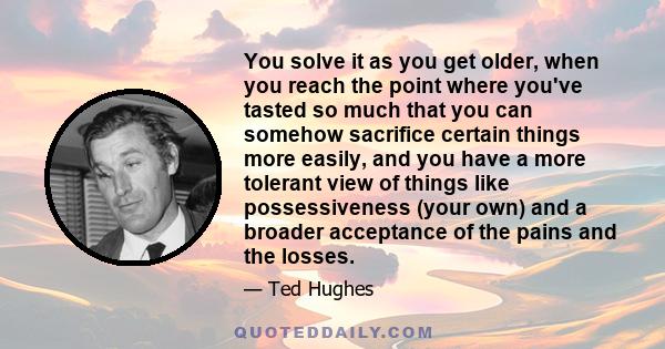 You solve it as you get older, when you reach the point where you've tasted so much that you can somehow sacrifice certain things more easily, and you have a more tolerant view of things like possessiveness (your own)