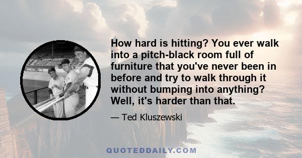 How hard is hitting? You ever walk into a pitch-black room full of furniture that you've never been in before and try to walk through it without bumping into anything? Well, it's harder than that.