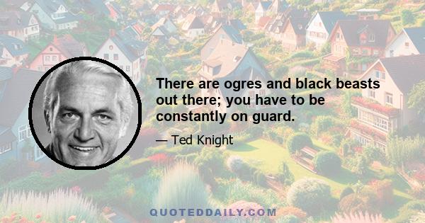 There are ogres and black beasts out there; you have to be constantly on guard.