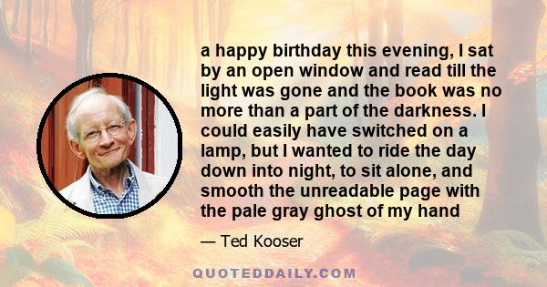 a happy birthday this evening, I sat by an open window and read till the light was gone and the book was no more than a part of the darkness. I could easily have switched on a lamp, but I wanted to ride the day down