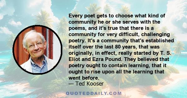 Every poet gets to choose what kind of community he or she serves with the poems, and it's true that there is a community for very difficult, challenging poetry. It's a community that's established itself over the last