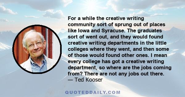 For a while the creative writing community sort of sprung out of places like Iowa and Syracuse. The graduates sort of went out, and they would found creative writing departments in the little colleges where they went,