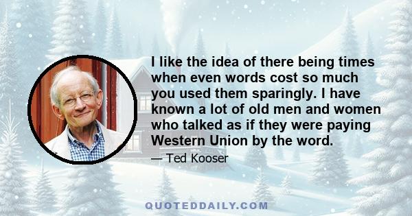 I like the idea of there being times when even words cost so much you used them sparingly. I have known a lot of old men and women who talked as if they were paying Western Union by the word.