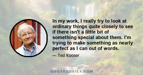 In my work, I really try to look at ordinary things quite closely to see if there isn't a little bit of something special about them. I'm trying to make something as nearly perfect as I can out of words.