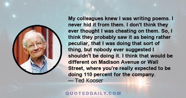 My colleagues knew I was writing poems. I never hid it from them. I don't think they ever thought I was cheating on them. So, I think they probably saw it as being rather peculiar, that I was doing that sort of thing,