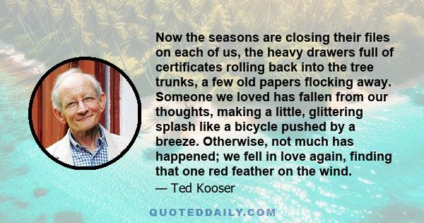 Now the seasons are closing their files on each of us, the heavy drawers full of certificates rolling back into the tree trunks, a few old papers flocking away. Someone we loved has fallen from our thoughts, making a