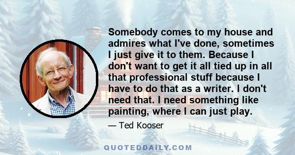 Somebody comes to my house and admires what I've done, sometimes I just give it to them. Because I don't want to get it all tied up in all that professional stuff because I have to do that as a writer. I don't need