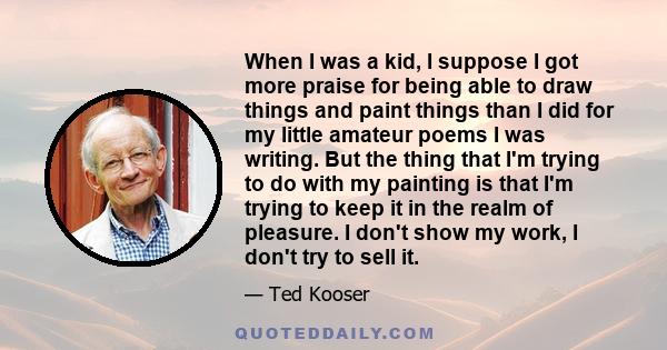 When I was a kid, I suppose I got more praise for being able to draw things and paint things than I did for my little amateur poems I was writing. But the thing that I'm trying to do with my painting is that I'm trying