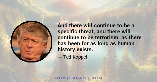 And there will continue to be a specific threat, and there will continue to be terrorism, as there has been for as long as human history exists.