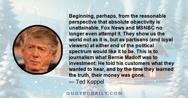 Beginning, perhaps, from the reasonable perspective that absolute objectivity is unattainable, Fox News and MSNBC no longer even attempt it. They show us the world not as it is, but as partisans (and loyal viewers) at