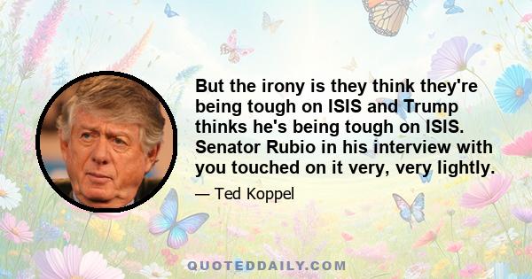 But the irony is they think they're being tough on ISIS and Trump thinks he's being tough on ISIS. Senator Rubio in his interview with you touched on it very, very lightly.