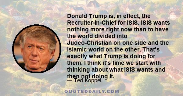 Donald Trump is, in effect, the Recruiter-in-Chief for ISIS. ISIS wants nothing more right now than to have the world divided into Judeo-Christian on one side and the Islamic world on the other. That's exactly what