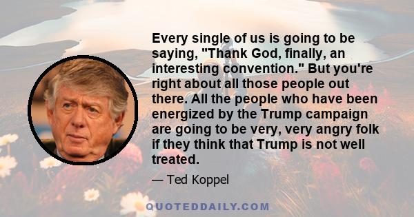 Every single of us is going to be saying, Thank God, finally, an interesting convention. But you're right about all those people out there. All the people who have been energized by the Trump campaign are going to be