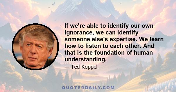 If we're able to identify our own ignorance, we can identify someone else's expertise. We learn how to listen to each other. And that is the foundation of human understanding.