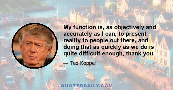 My function is, as objectively and accurately as I can, to present reality to people out there, and doing that as quickly as we do is quite difficult enough, thank you.