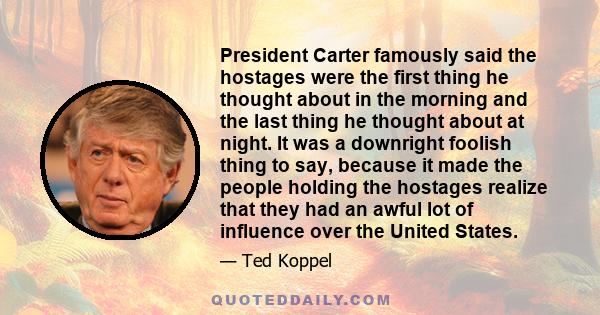 President Carter famously said the hostages were the first thing he thought about in the morning and the last thing he thought about at night. It was a downright foolish thing to say, because it made the people holding