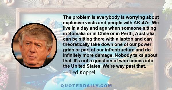 The problem is everybody is worrying about explosive vests and people with AK-47s. We live in a day and age when someone sitting in Somalia or in Chile or in Perth, Australia, can be sitting there with a laptop and can