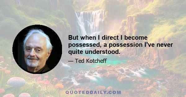 But when I direct I become possessed, a possession I've never quite understood.