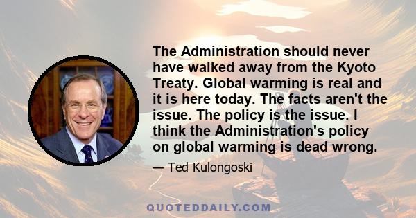 The Administration should never have walked away from the Kyoto Treaty. Global warming is real and it is here today. The facts aren't the issue. The policy is the issue. I think the Administration's policy on global