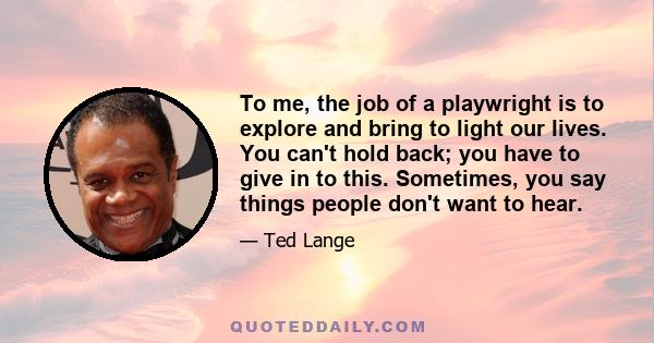 To me, the job of a playwright is to explore and bring to light our lives. You can't hold back; you have to give in to this. Sometimes, you say things people don't want to hear.