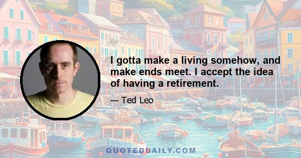 I gotta make a living somehow, and make ends meet. I accept the idea of having a retirement.