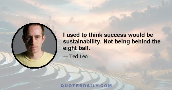 I used to think success would be sustainability. Not being behind the eight ball.