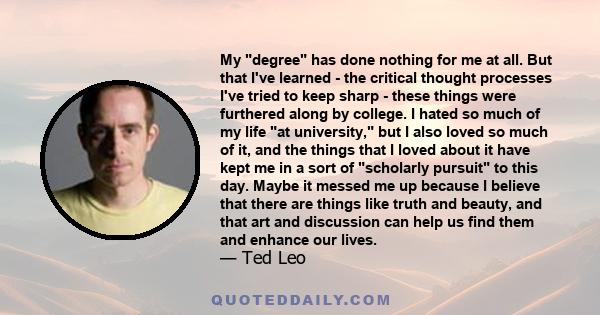 My degree has done nothing for me at all. But that I've learned - the critical thought processes I've tried to keep sharp - these things were furthered along by college. I hated so much of my life at university, but I