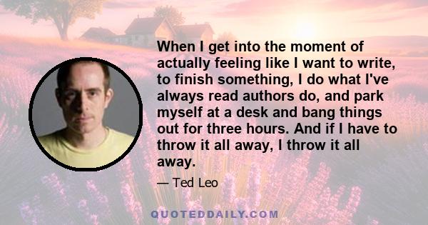 When I get into the moment of actually feeling like I want to write, to finish something, I do what I've always read authors do, and park myself at a desk and bang things out for three hours. And if I have to throw it