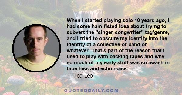 When I started playing solo 10 years ago, I had some ham-fisted idea about trying to subvert the singer-songwriter tag/genre, and I tried to obscure my identity into the identity of a collective or band or whatever.