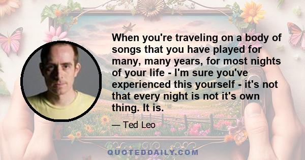 When you're traveling on a body of songs that you have played for many, many years, for most nights of your life - I'm sure you've experienced this yourself - it's not that every night is not it's own thing. It is.