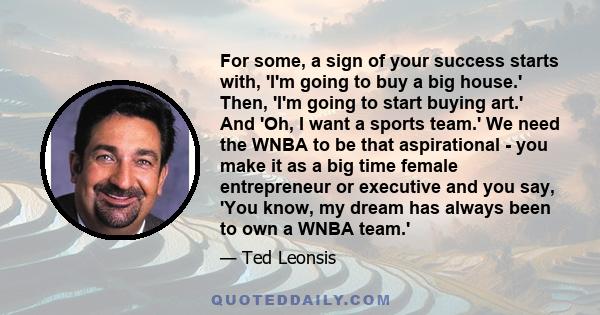 For some, a sign of your success starts with, 'I'm going to buy a big house.' Then, 'I'm going to start buying art.' And 'Oh, I want a sports team.' We need the WNBA to be that aspirational - you make it as a big time