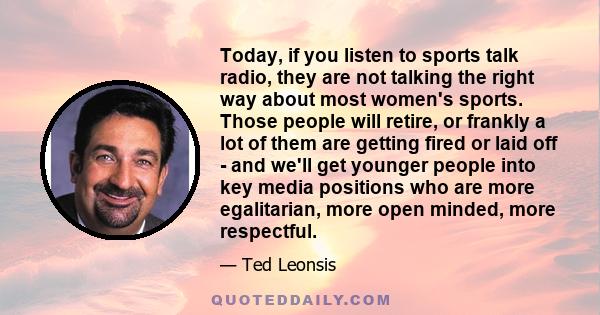 Today, if you listen to sports talk radio, they are not talking the right way about most women's sports. Those people will retire, or frankly a lot of them are getting fired or laid off - and we'll get younger people