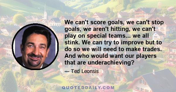 We can't score goals, we can't stop goals, we aren't hitting, we can't play on special teams... we all stink. We can try to improve but to do so we will need to make trades. And who would want our players that are