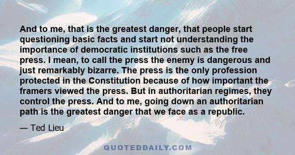 And to me, that is the greatest danger, that people start questioning basic facts and start not understanding the importance of democratic institutions such as the free press. I mean, to call the press the enemy is