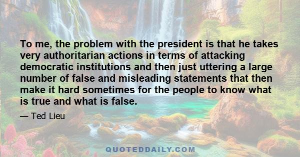 To me, the problem with the president is that he takes very authoritarian actions in terms of attacking democratic institutions and then just uttering a large number of false and misleading statements that then make it