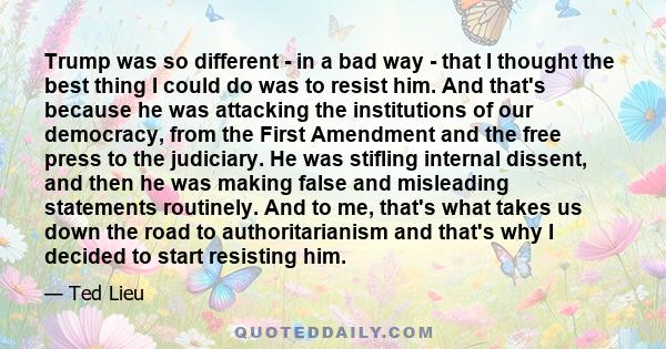 Trump was so different - in a bad way - that I thought the best thing I could do was to resist him. And that's because he was attacking the institutions of our democracy, from the First Amendment and the free press to