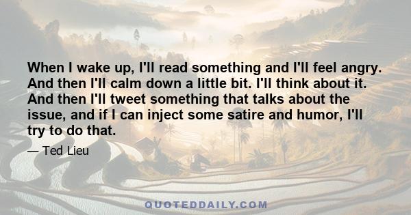 When I wake up, I'll read something and I'll feel angry. And then I'll calm down a little bit. I'll think about it. And then I'll tweet something that talks about the issue, and if I can inject some satire and humor,