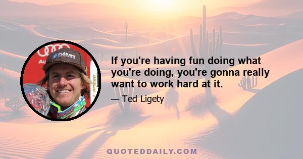 If you're having fun doing what you're doing, you're gonna really want to work hard at it.