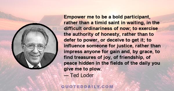 Empower me to be a bold participant, rather than a timid saint in waiting, in the difficult ordinariness of now; to exercise the authority of honesty, rather than to defer to power, or deceive to get it; to influence