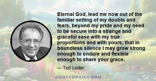 Eternal God, lead me now out of the familiar setting of my doubts and fears, beyond my pride and my need to be secure into a strange and graceful ease with my true proportions and with yours; that in boundless silence I 