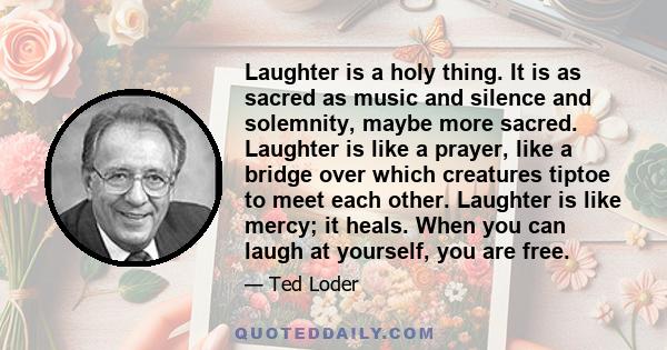 Laughter is a holy thing. It is as sacred as music and silence and solemnity, maybe more sacred. Laughter is like a prayer, like a bridge over which creatures tiptoe to meet each other. Laughter is like mercy; it heals. 