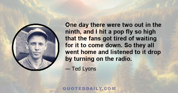 One day there were two out in the ninth, and I hit a pop fly so high that the fans got tired of waiting for it to come down. So they all went home and listened to it drop by turning on the radio.